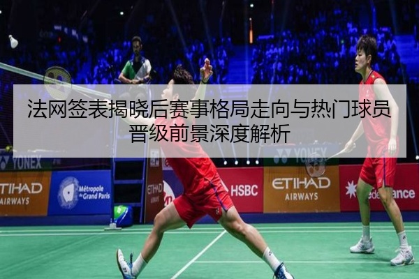 法网签表揭晓后赛事格局走向与热门球员晋级前景深度解析